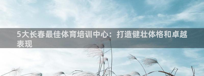 极悦平台有风险吗知乎：5大长春最佳体育培训中心：打造